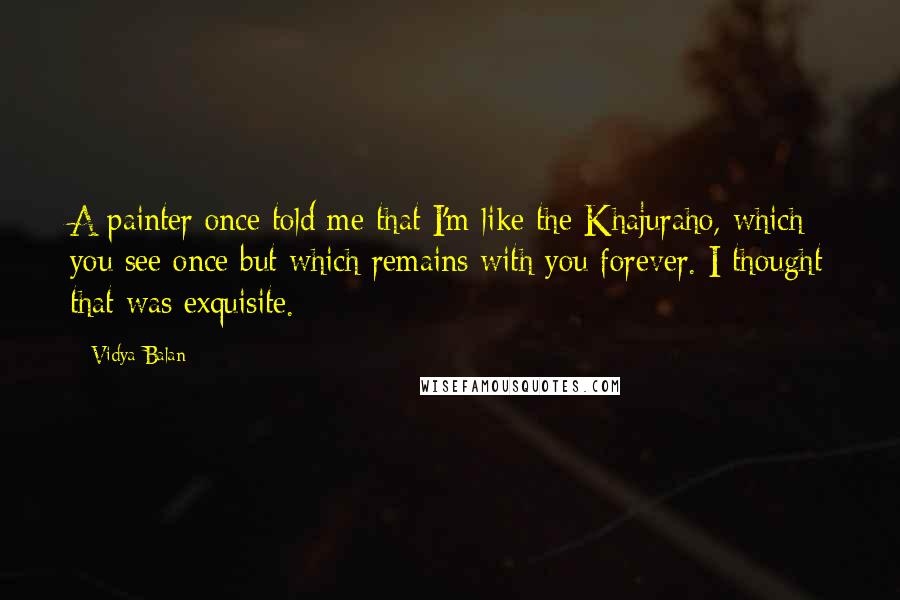 Vidya Balan Quotes: A painter once told me that I'm like the Khajuraho, which you see once but which remains with you forever. I thought that was exquisite.