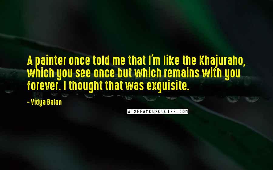 Vidya Balan Quotes: A painter once told me that I'm like the Khajuraho, which you see once but which remains with you forever. I thought that was exquisite.