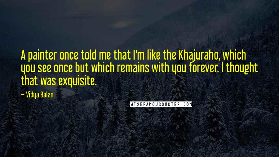 Vidya Balan Quotes: A painter once told me that I'm like the Khajuraho, which you see once but which remains with you forever. I thought that was exquisite.