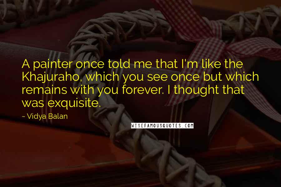 Vidya Balan Quotes: A painter once told me that I'm like the Khajuraho, which you see once but which remains with you forever. I thought that was exquisite.