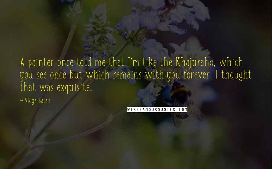 Vidya Balan Quotes: A painter once told me that I'm like the Khajuraho, which you see once but which remains with you forever. I thought that was exquisite.