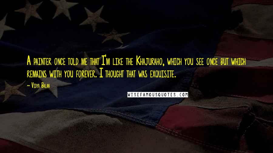 Vidya Balan Quotes: A painter once told me that I'm like the Khajuraho, which you see once but which remains with you forever. I thought that was exquisite.