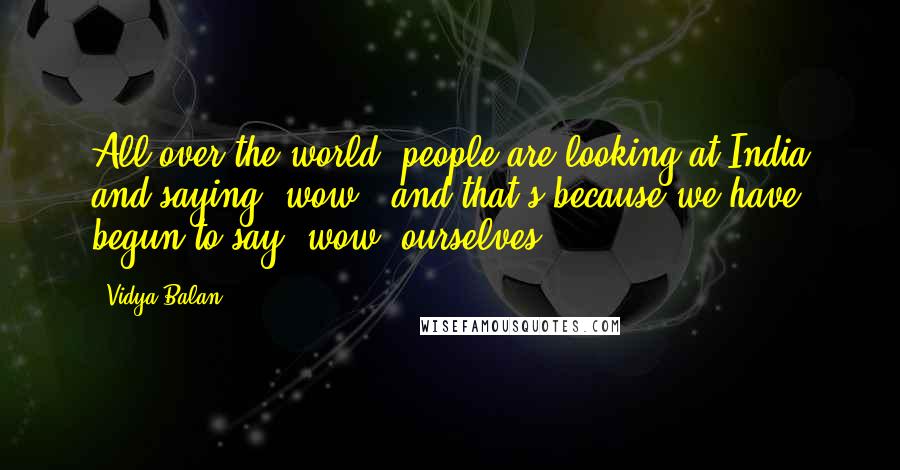 Vidya Balan Quotes: All over the world, people are looking at India and saying 'wow', and that's because we have begun to say 'wow' ourselves.