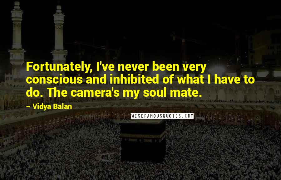 Vidya Balan Quotes: Fortunately, I've never been very conscious and inhibited of what I have to do. The camera's my soul mate.