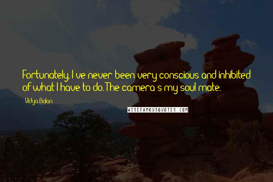 Vidya Balan Quotes: Fortunately, I've never been very conscious and inhibited of what I have to do. The camera's my soul mate.