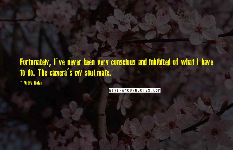 Vidya Balan Quotes: Fortunately, I've never been very conscious and inhibited of what I have to do. The camera's my soul mate.