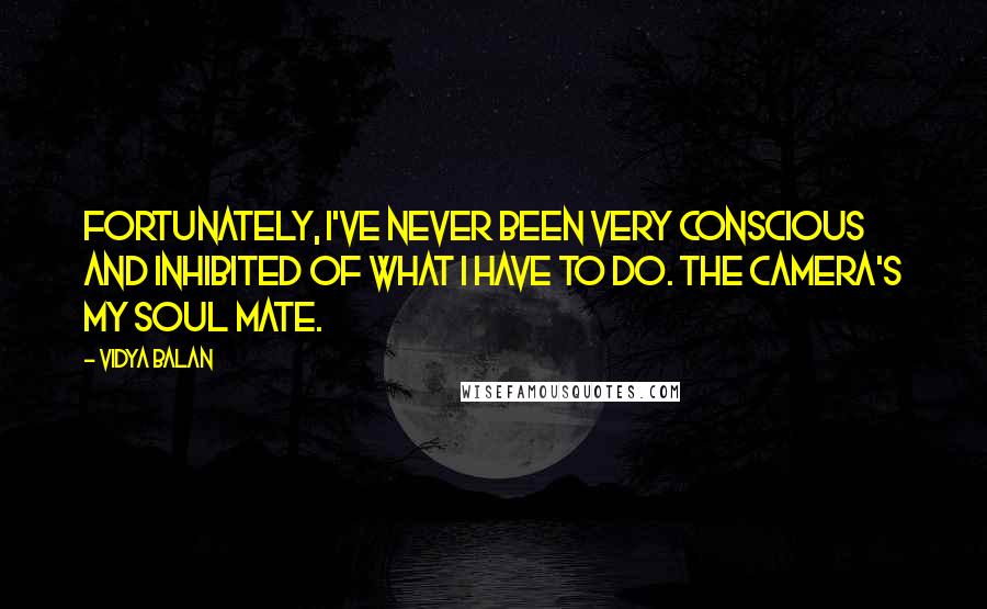 Vidya Balan Quotes: Fortunately, I've never been very conscious and inhibited of what I have to do. The camera's my soul mate.