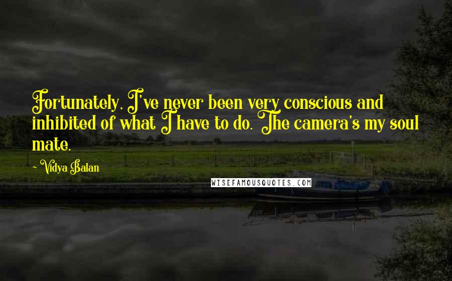 Vidya Balan Quotes: Fortunately, I've never been very conscious and inhibited of what I have to do. The camera's my soul mate.
