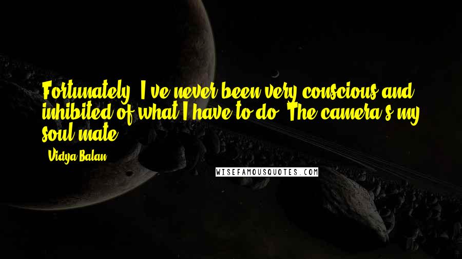 Vidya Balan Quotes: Fortunately, I've never been very conscious and inhibited of what I have to do. The camera's my soul mate.