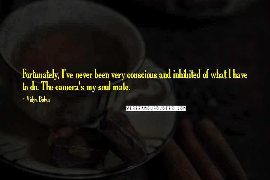 Vidya Balan Quotes: Fortunately, I've never been very conscious and inhibited of what I have to do. The camera's my soul mate.