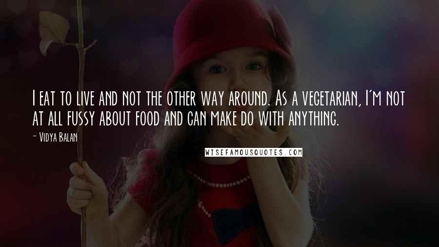 Vidya Balan Quotes: I eat to live and not the other way around. As a vegetarian, I'm not at all fussy about food and can make do with anything.