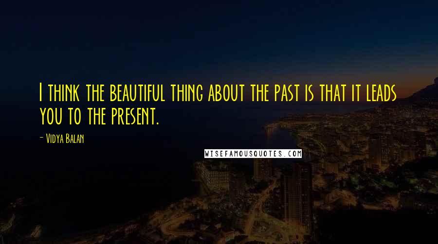 Vidya Balan Quotes: I think the beautiful thing about the past is that it leads you to the present.