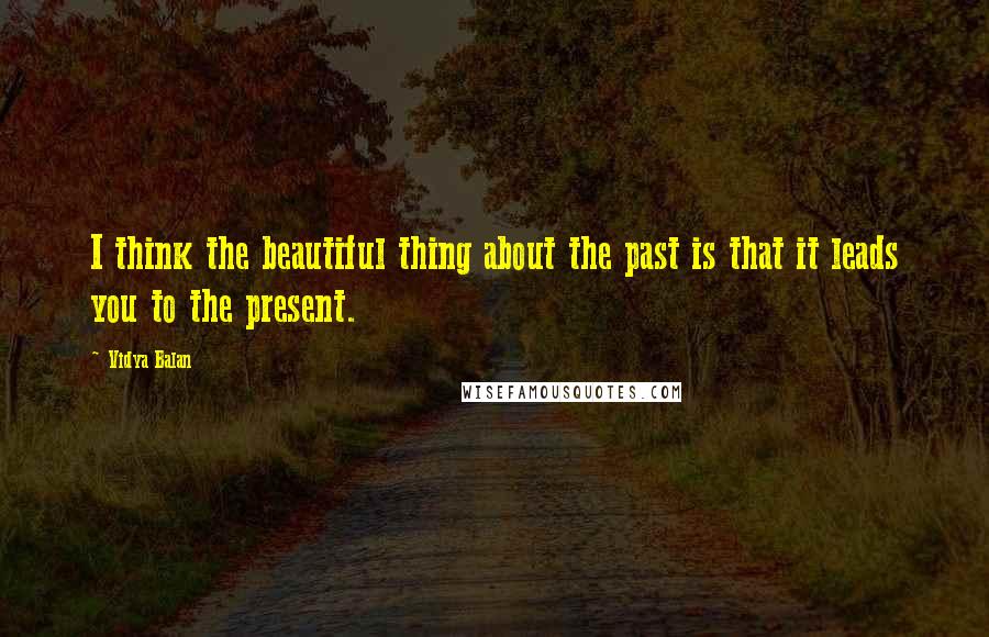 Vidya Balan Quotes: I think the beautiful thing about the past is that it leads you to the present.