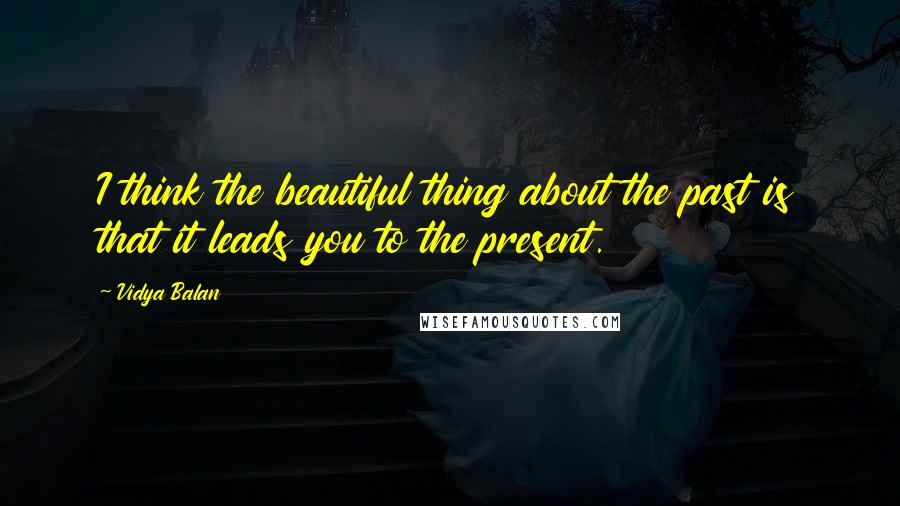 Vidya Balan Quotes: I think the beautiful thing about the past is that it leads you to the present.