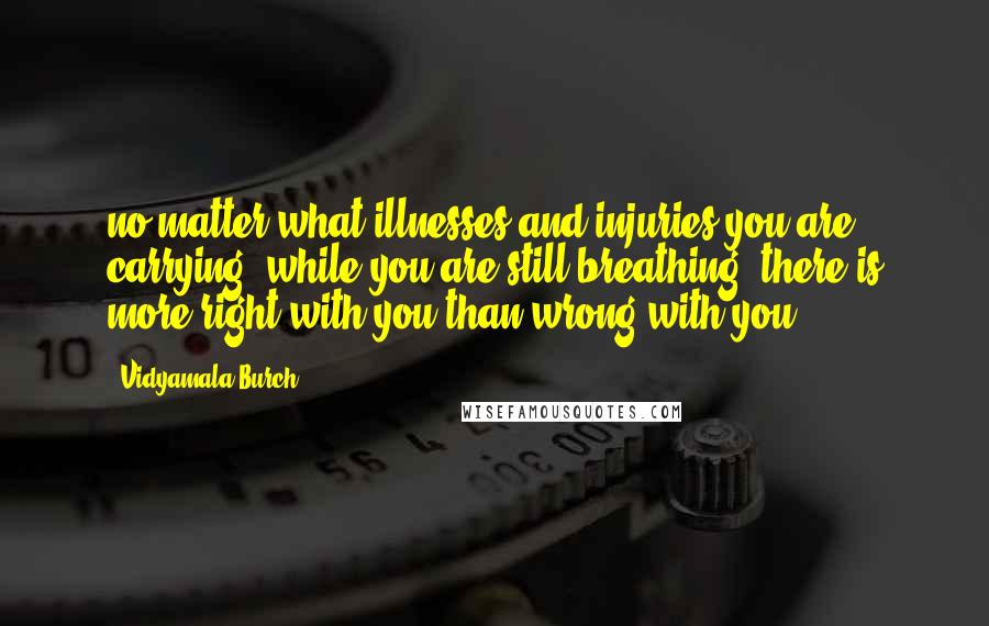 Vidyamala Burch Quotes: no matter what illnesses and injuries you are carrying, while you are still breathing, there is more right with you than wrong with you.
