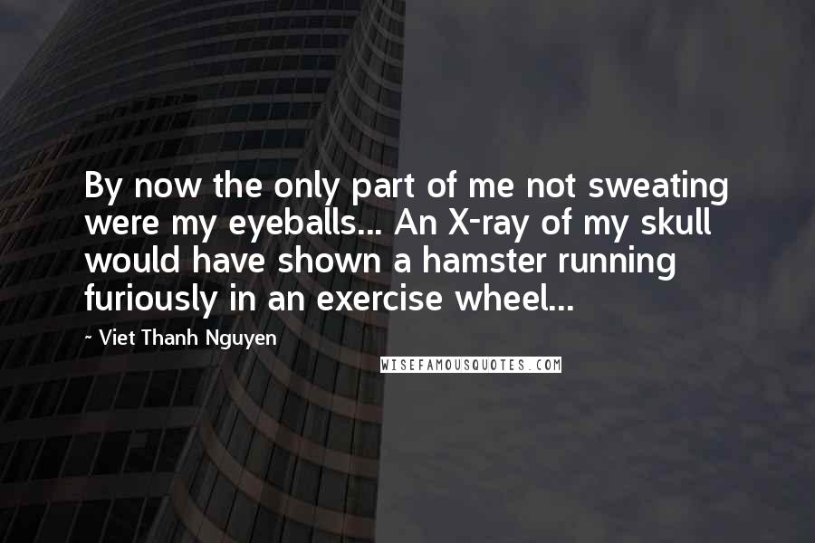 Viet Thanh Nguyen Quotes: By now the only part of me not sweating were my eyeballs... An X-ray of my skull would have shown a hamster running furiously in an exercise wheel...