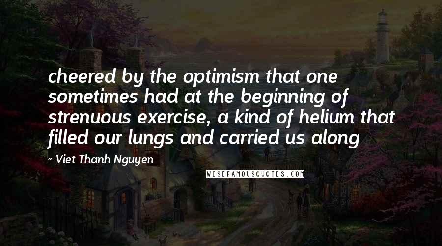Viet Thanh Nguyen Quotes: cheered by the optimism that one sometimes had at the beginning of strenuous exercise, a kind of helium that filled our lungs and carried us along