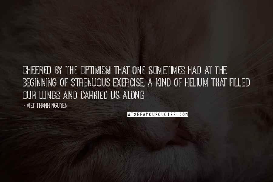 Viet Thanh Nguyen Quotes: cheered by the optimism that one sometimes had at the beginning of strenuous exercise, a kind of helium that filled our lungs and carried us along