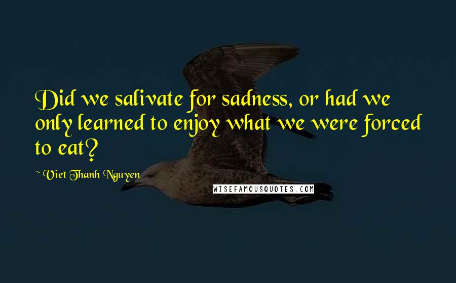 Viet Thanh Nguyen Quotes: Did we salivate for sadness, or had we only learned to enjoy what we were forced to eat?