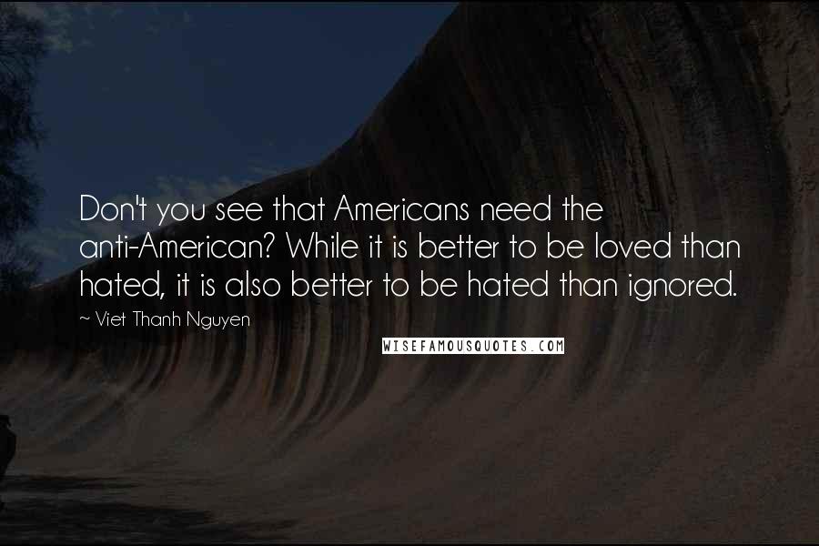 Viet Thanh Nguyen Quotes: Don't you see that Americans need the anti-American? While it is better to be loved than hated, it is also better to be hated than ignored.