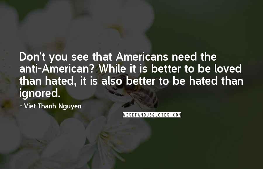 Viet Thanh Nguyen Quotes: Don't you see that Americans need the anti-American? While it is better to be loved than hated, it is also better to be hated than ignored.