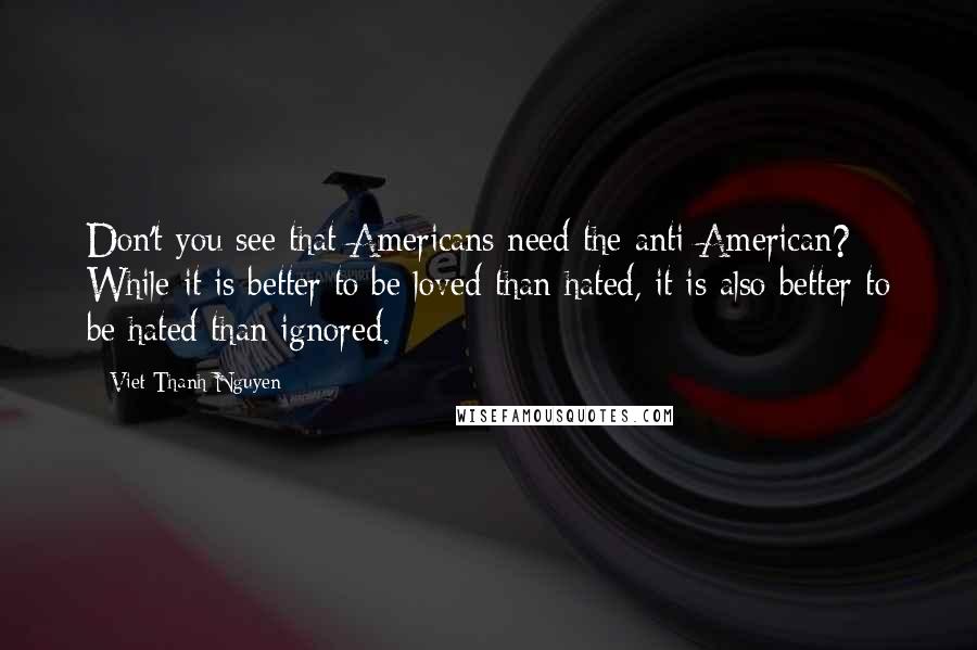 Viet Thanh Nguyen Quotes: Don't you see that Americans need the anti-American? While it is better to be loved than hated, it is also better to be hated than ignored.