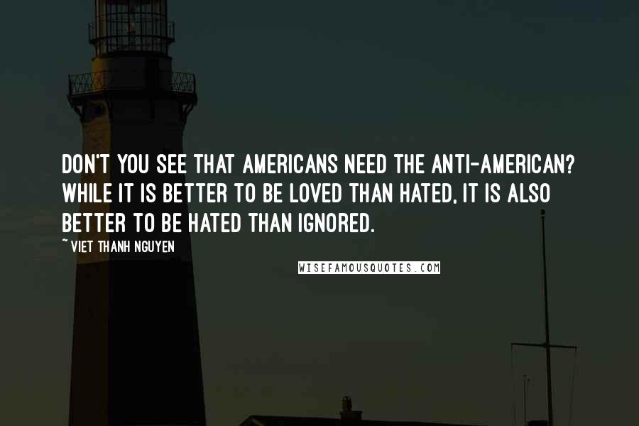 Viet Thanh Nguyen Quotes: Don't you see that Americans need the anti-American? While it is better to be loved than hated, it is also better to be hated than ignored.