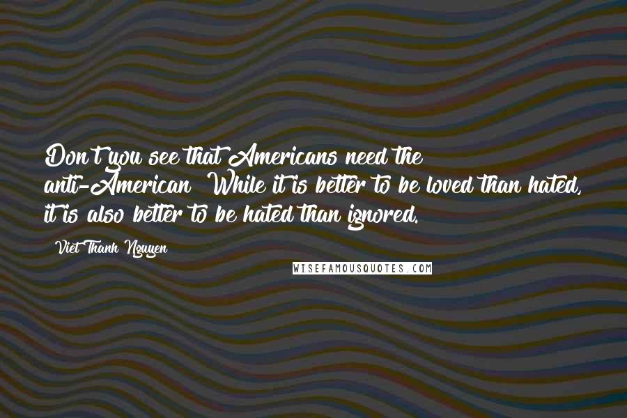 Viet Thanh Nguyen Quotes: Don't you see that Americans need the anti-American? While it is better to be loved than hated, it is also better to be hated than ignored.