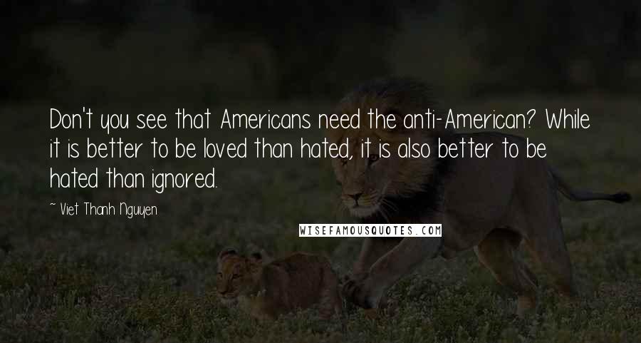 Viet Thanh Nguyen Quotes: Don't you see that Americans need the anti-American? While it is better to be loved than hated, it is also better to be hated than ignored.