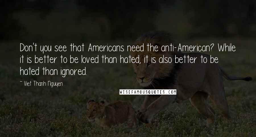 Viet Thanh Nguyen Quotes: Don't you see that Americans need the anti-American? While it is better to be loved than hated, it is also better to be hated than ignored.