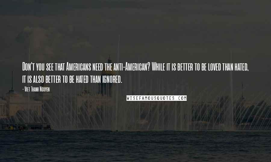 Viet Thanh Nguyen Quotes: Don't you see that Americans need the anti-American? While it is better to be loved than hated, it is also better to be hated than ignored.