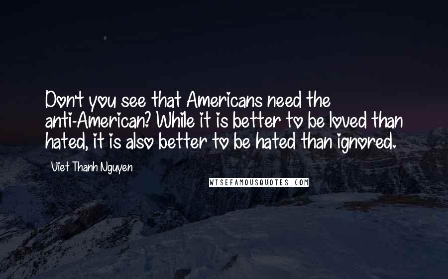 Viet Thanh Nguyen Quotes: Don't you see that Americans need the anti-American? While it is better to be loved than hated, it is also better to be hated than ignored.