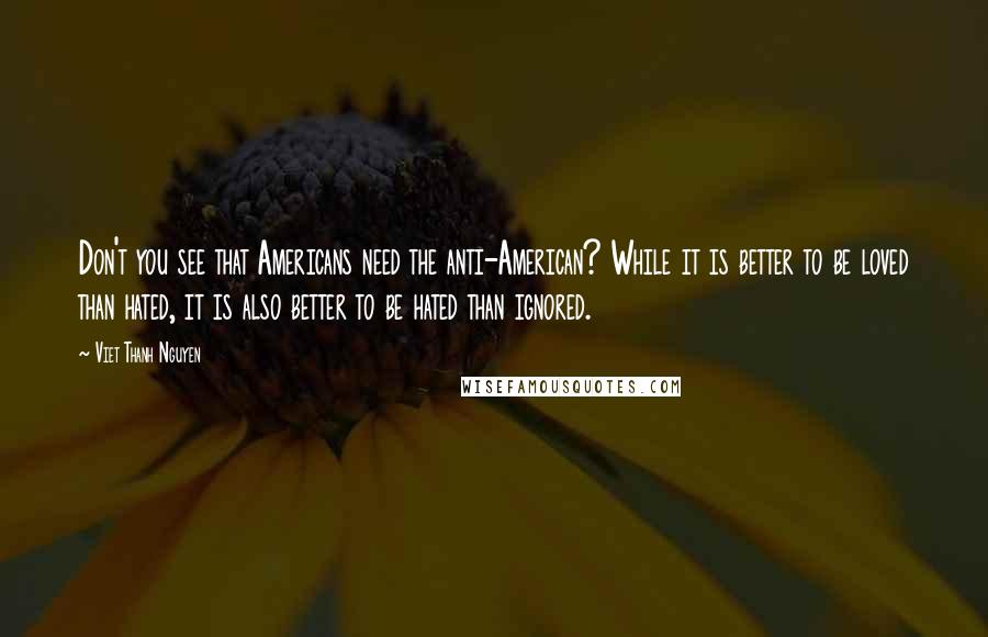 Viet Thanh Nguyen Quotes: Don't you see that Americans need the anti-American? While it is better to be loved than hated, it is also better to be hated than ignored.