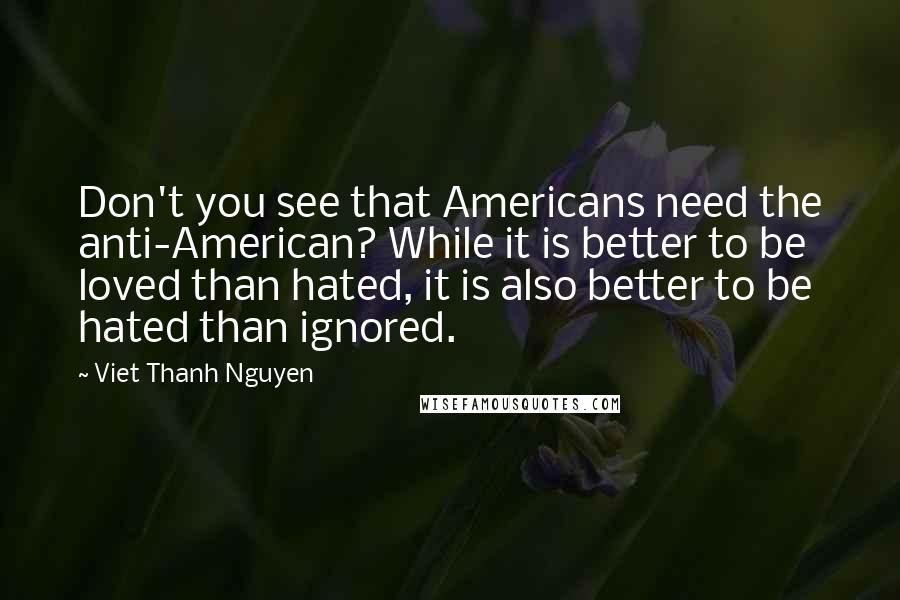 Viet Thanh Nguyen Quotes: Don't you see that Americans need the anti-American? While it is better to be loved than hated, it is also better to be hated than ignored.