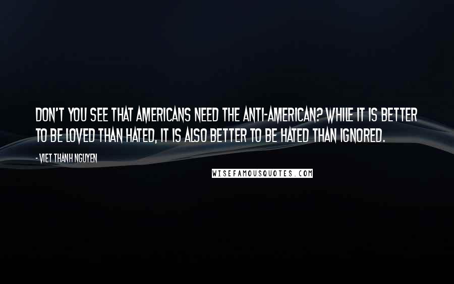 Viet Thanh Nguyen Quotes: Don't you see that Americans need the anti-American? While it is better to be loved than hated, it is also better to be hated than ignored.