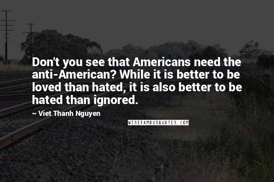 Viet Thanh Nguyen Quotes: Don't you see that Americans need the anti-American? While it is better to be loved than hated, it is also better to be hated than ignored.