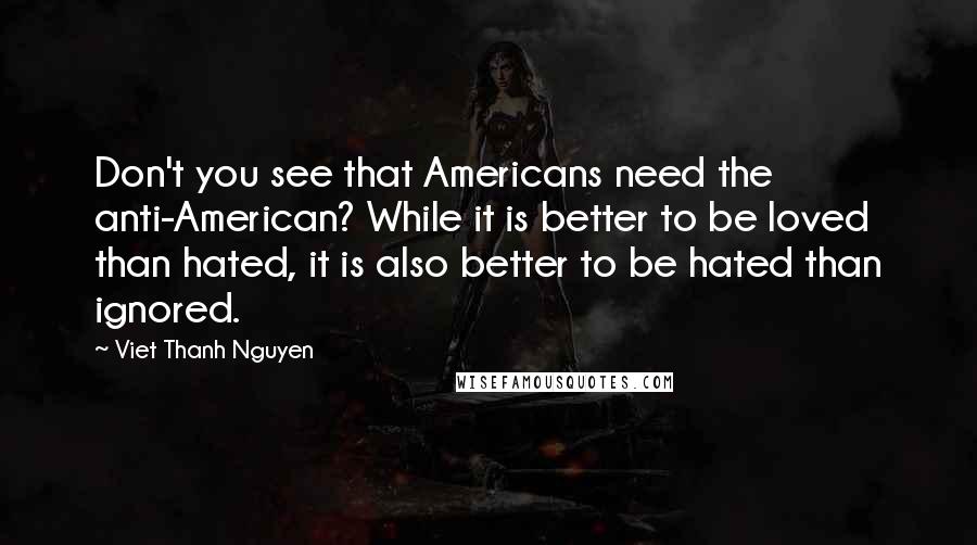 Viet Thanh Nguyen Quotes: Don't you see that Americans need the anti-American? While it is better to be loved than hated, it is also better to be hated than ignored.