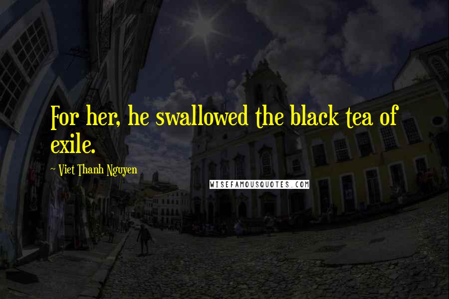 Viet Thanh Nguyen Quotes: For her, he swallowed the black tea of exile.