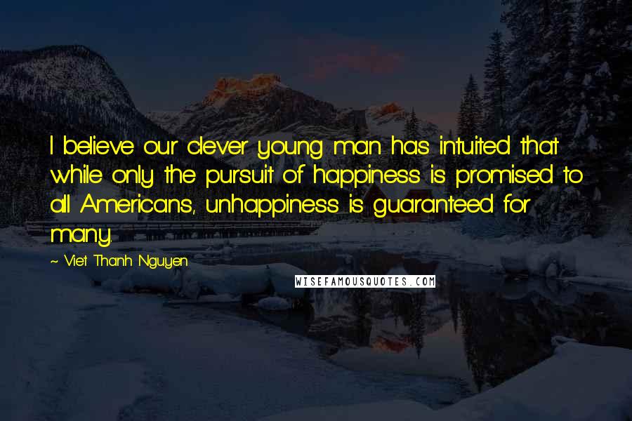 Viet Thanh Nguyen Quotes: I believe our clever young man has intuited that while only the pursuit of happiness is promised to all Americans, unhappiness is guaranteed for many.