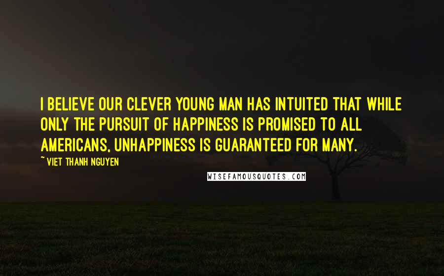 Viet Thanh Nguyen Quotes: I believe our clever young man has intuited that while only the pursuit of happiness is promised to all Americans, unhappiness is guaranteed for many.
