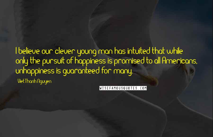 Viet Thanh Nguyen Quotes: I believe our clever young man has intuited that while only the pursuit of happiness is promised to all Americans, unhappiness is guaranteed for many.