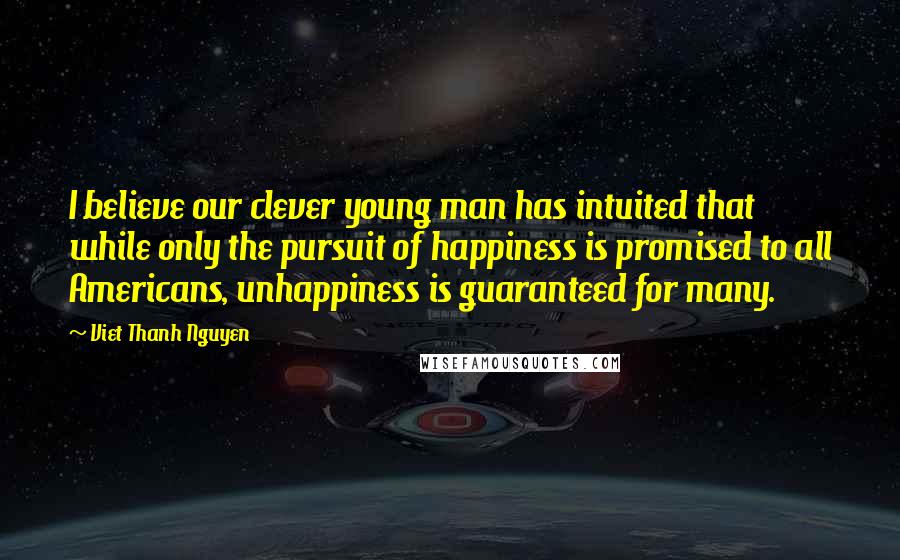 Viet Thanh Nguyen Quotes: I believe our clever young man has intuited that while only the pursuit of happiness is promised to all Americans, unhappiness is guaranteed for many.