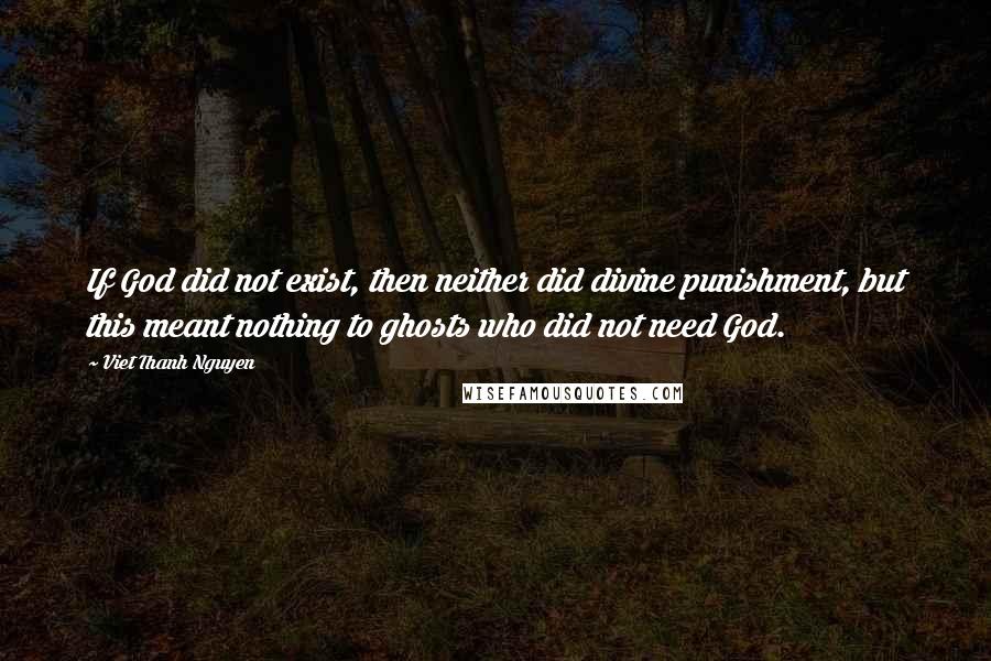 Viet Thanh Nguyen Quotes: If God did not exist, then neither did divine punishment, but this meant nothing to ghosts who did not need God.