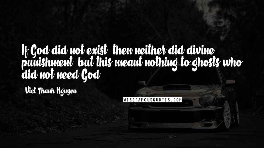 Viet Thanh Nguyen Quotes: If God did not exist, then neither did divine punishment, but this meant nothing to ghosts who did not need God.