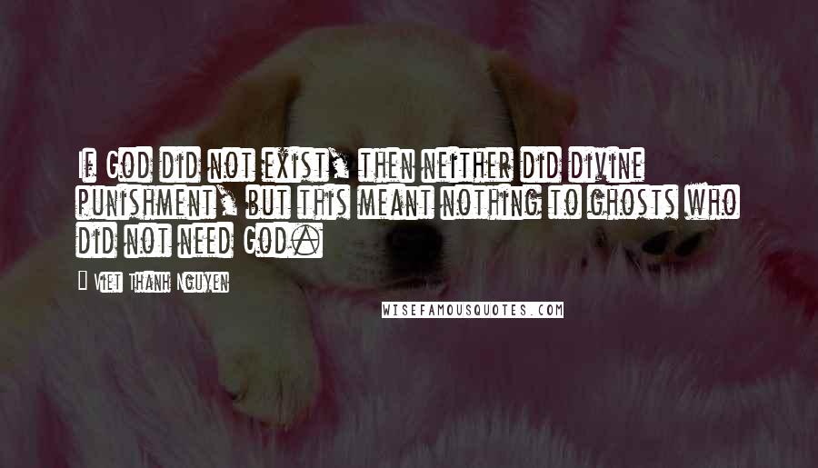 Viet Thanh Nguyen Quotes: If God did not exist, then neither did divine punishment, but this meant nothing to ghosts who did not need God.