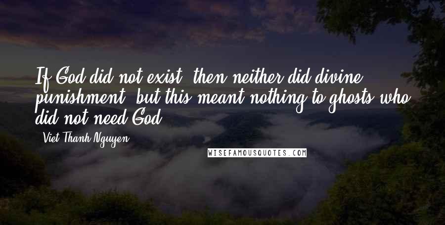 Viet Thanh Nguyen Quotes: If God did not exist, then neither did divine punishment, but this meant nothing to ghosts who did not need God.