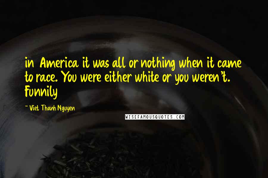 Viet Thanh Nguyen Quotes: in America it was all or nothing when it came to race. You were either white or you weren't. Funnily