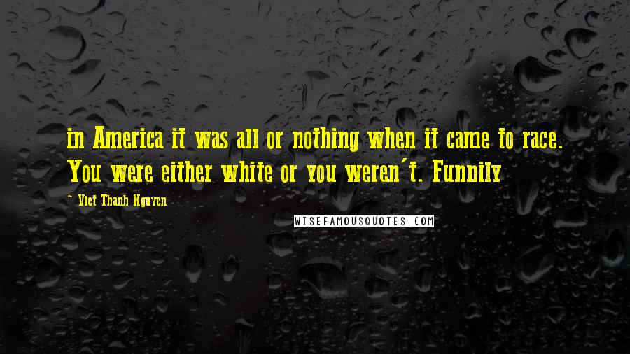 Viet Thanh Nguyen Quotes: in America it was all or nothing when it came to race. You were either white or you weren't. Funnily