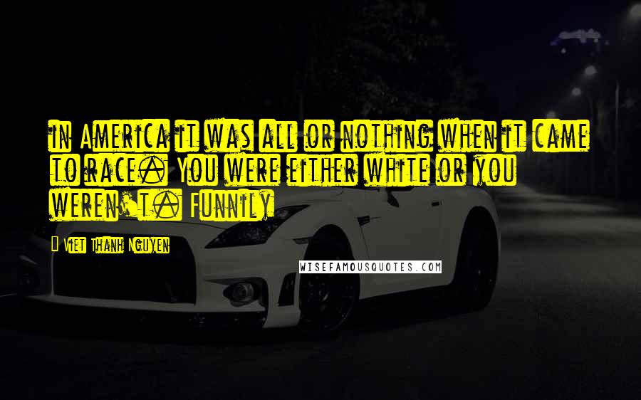 Viet Thanh Nguyen Quotes: in America it was all or nothing when it came to race. You were either white or you weren't. Funnily