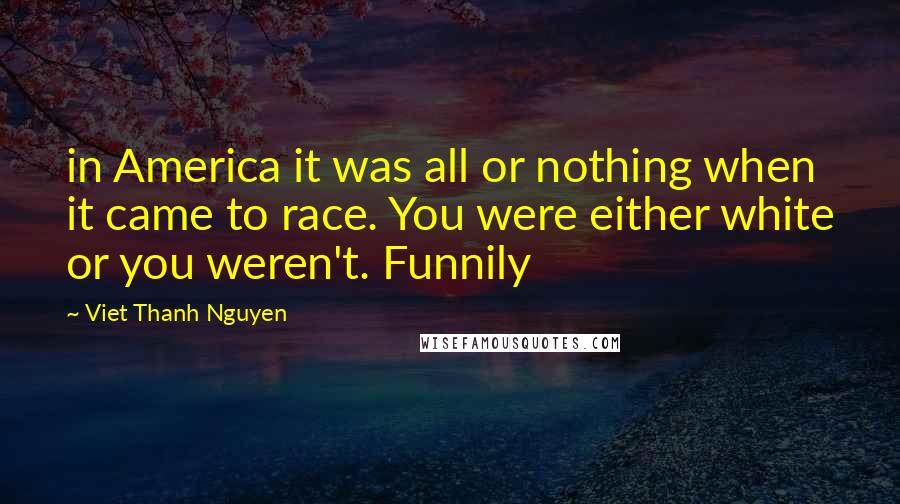 Viet Thanh Nguyen Quotes: in America it was all or nothing when it came to race. You were either white or you weren't. Funnily